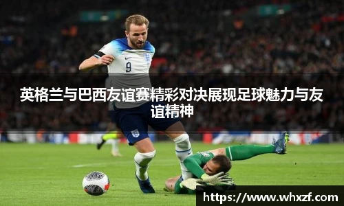 英格兰与巴西友谊赛精彩对决展现足球魅力与友谊精神